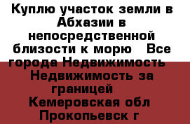 Куплю участок земли в Абхазии в непосредственной близости к морю - Все города Недвижимость » Недвижимость за границей   . Кемеровская обл.,Прокопьевск г.